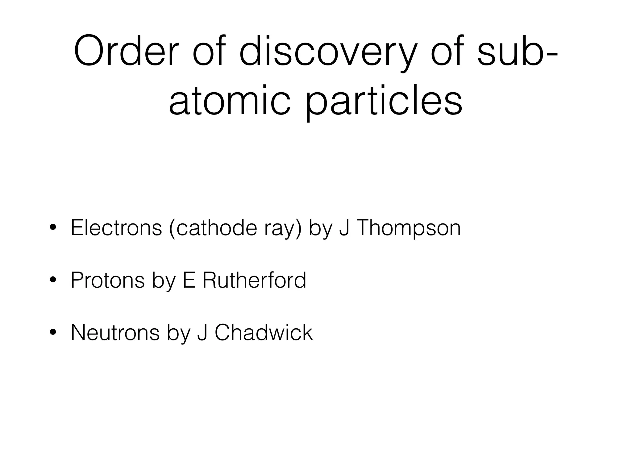 Order of discovery of sub-
atomic particles
• Electrons (cathode ray) by J Thompson
• Protons by E Rutherford
• Neutrons by J Chadwick
 