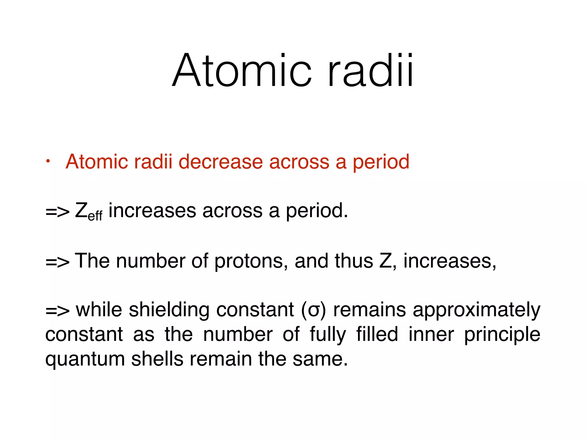 Atomic radii
• Atomic radii decrease across a period
= Zeff increases across a period.
= The number of protons, and thus Z, increases,
= while shielding constant (σ) remains approximately
constant as the number of fully ﬁlled inner principle
quantum shells remain the same.
 