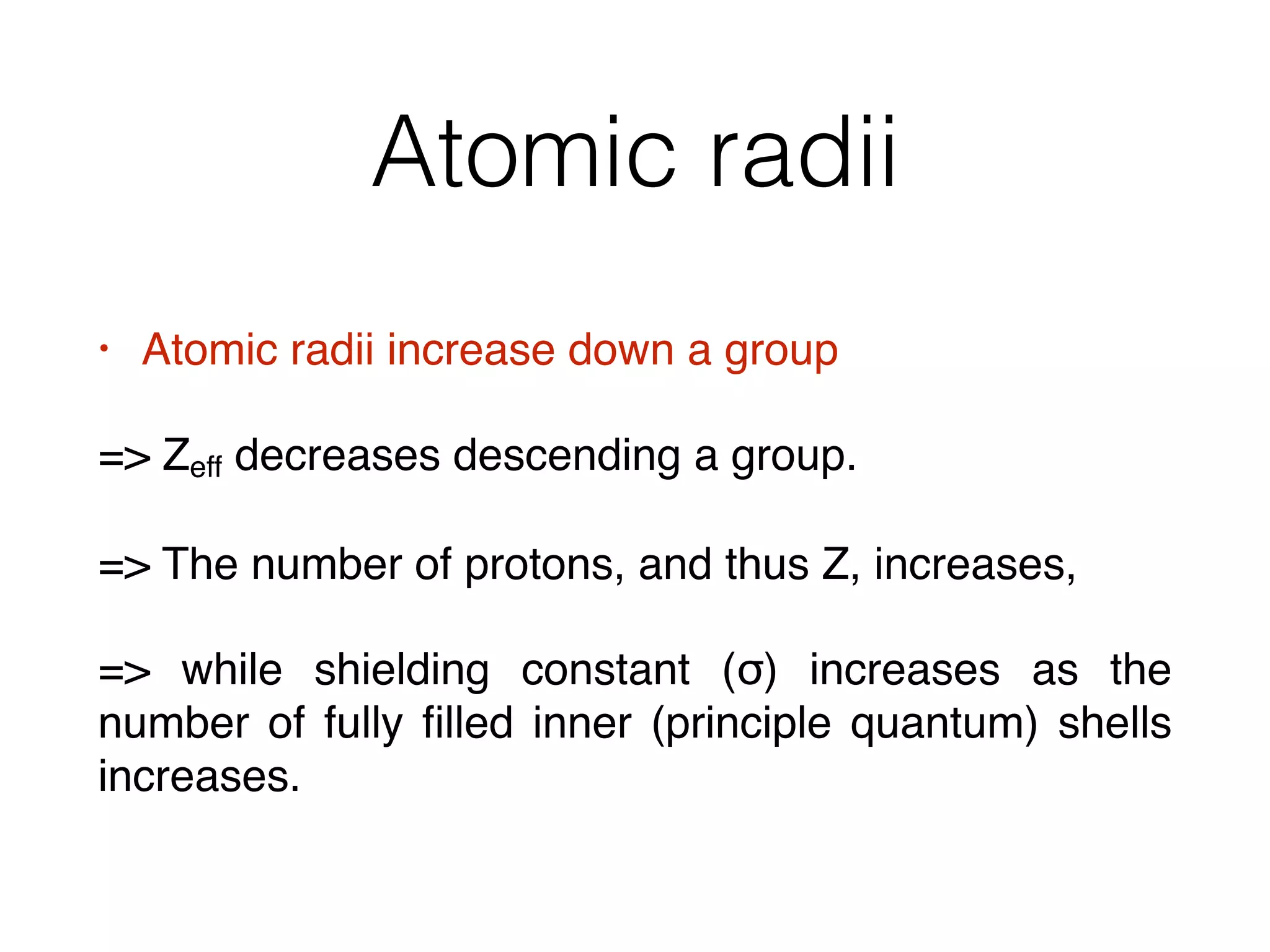 Atomic radii
• Atomic radii increase down a group
= Zeff decreases descending a group.
= The number of protons, and thus Z, increases,
= while shielding constant (σ) increases as the
number of fully ﬁlled inner (principle quantum) shells
increases.
 