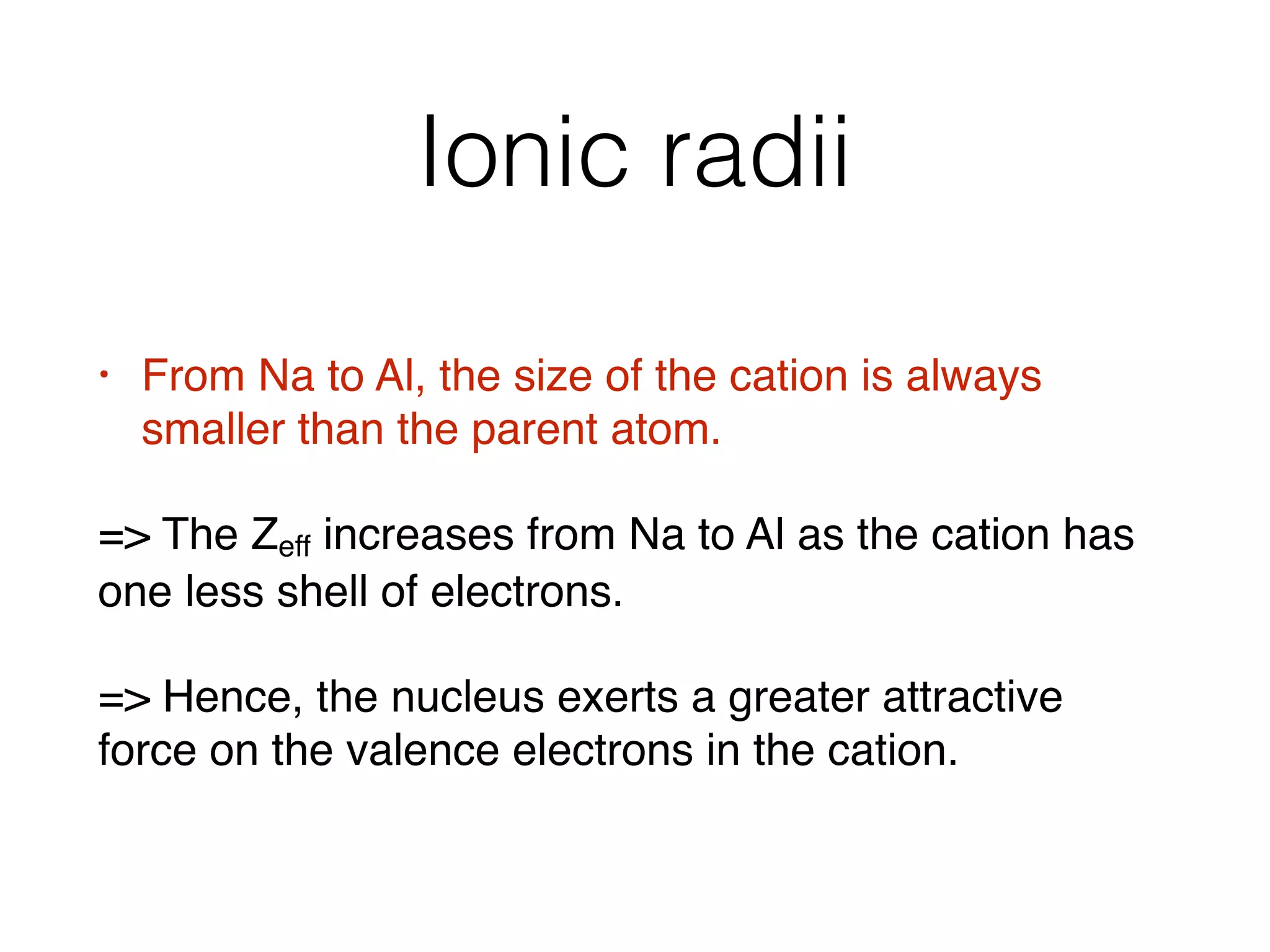 Ionic radii
• From Na to Al, the size of the cation is always
smaller than the parent atom.
= The Zeff increases from Na to Al as the cation has
one less shell of electrons.
= Hence, the nucleus exerts a greater attractive
force on the valence electrons in the cation.
 