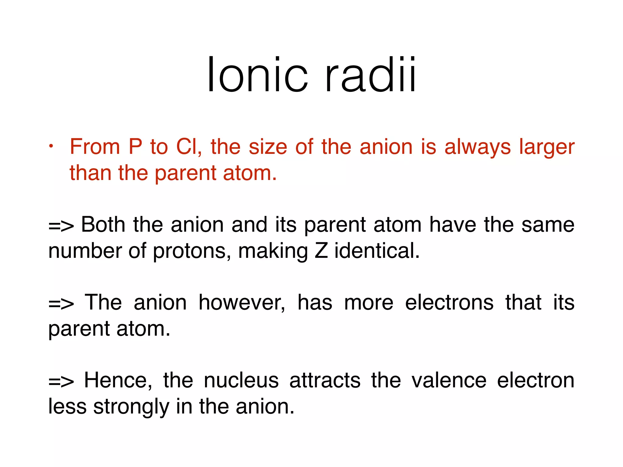Ionic radii
• From P to Cl, the size of the anion is always larger
than the parent atom.
= Both the anion and its parent atom have the same
number of protons, making Z identical.
= The anion however, has more electrons that its
parent atom.
= Hence, the nucleus attracts the valence electron
less strongly in the anion.
 