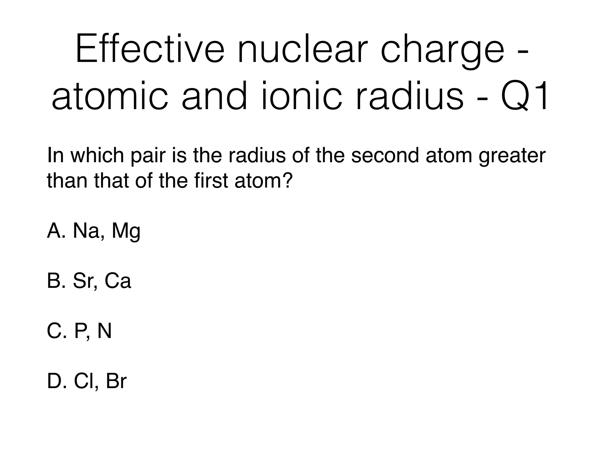 Effective nuclear charge -
atomic and ionic radius - Q1
In which pair is the radius of the second atom greater
than that of the ﬁrst atom?
A. Na, Mg
B. Sr, Ca
C. P, N
D. Cl, Br
 