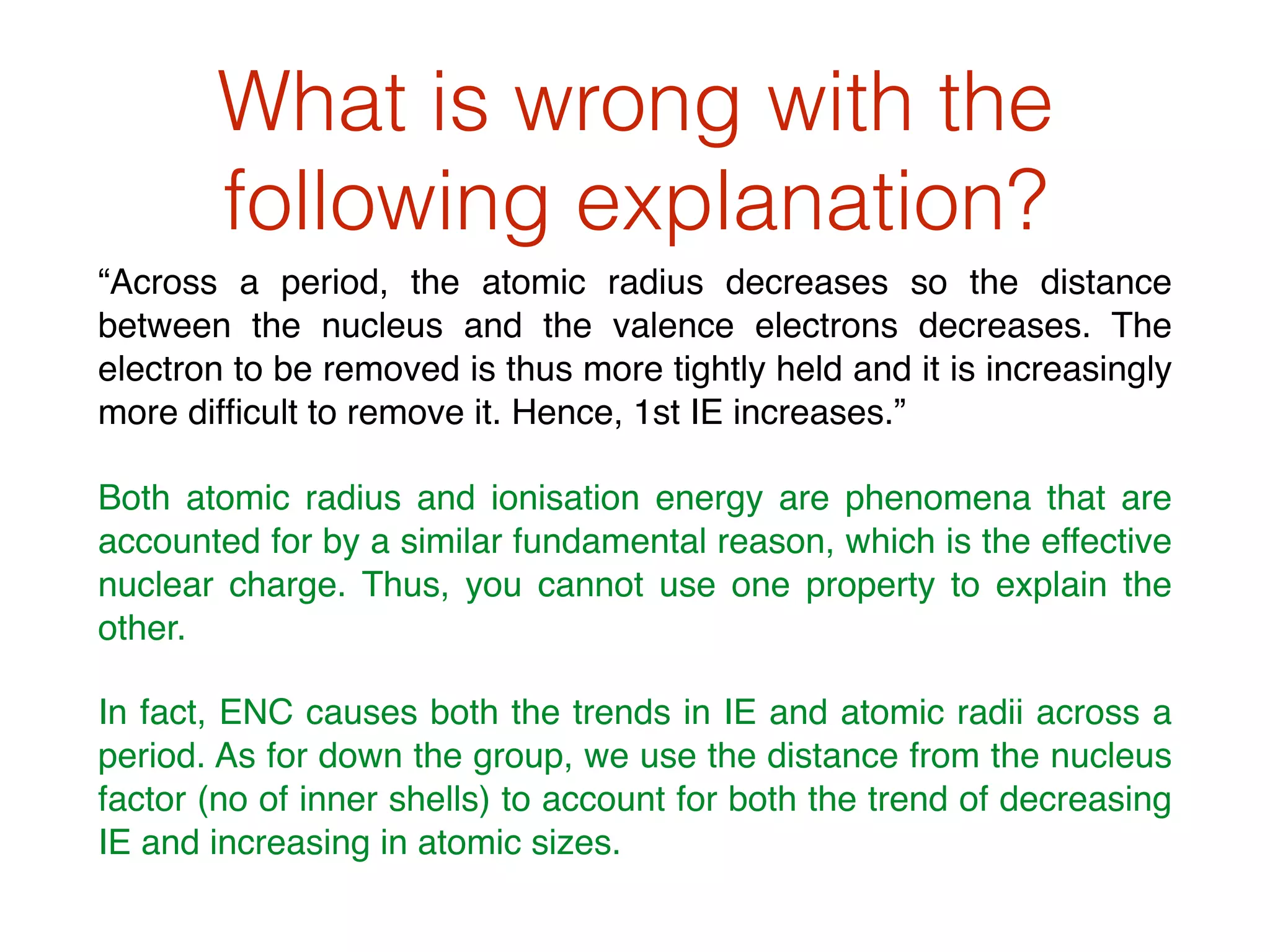 What is wrong with the
following explanation?
“Across a period, the atomic radius decreases so the distance
between the nucleus and the valence electrons decreases. The
electron to be removed is thus more tightly held and it is increasingly
more difﬁcult to remove it. Hence, 1st IE increases.”
Both atomic radius and ionisation energy are phenomena that are
accounted for by a similar fundamental reason, which is the effective
nuclear charge. Thus, you cannot use one property to explain the
other.
In fact, ENC causes both the trends in IE and atomic radii across a
period. As for down the group, we use the distance from the nucleus
factor (no of inner shells) to account for both the trend of decreasing
IE and increasing in atomic sizes.
 