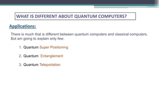 There is much that is different between quantum computers and classical computers.
But am going to explain only few:
1. Quantum Super Positioning
2. Quantum Entanglement
3. Quantum Teleportation
WHAT IS DIFFERENT ABOUT QUANTUM COMPUTERS?
Applications:
 