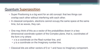 Quantum Superposition
• Super Positioning is a big word for an old concept: that two things can
overlap each other without interfering with each other.
• In classical computers, electrons cannot occupy the same space at the same
time, but as waves, they can.
• One may think of this as a vector of the probabilities drawn in a two-
dimensional coordinate system of the Complex plane, that is, coordinates of
the form x+iy where
• x is a coordinate on the Real number line, and
• y is a coordinate on the Imaginary number line.
• Classical bits are either vectors of 0 or 1 and have no Imaginary component.
 