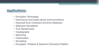 Applications:
• Encryption Technology
• Ultra-secure And Super-dense Communications
• Improved Error Correction And Error Detection
• Molecular Simulations
• True Randomness
• Cryptography
• Searching
• Factorization
• Simulating
• Encryption Problem & Quantum Chemistry Problem
 