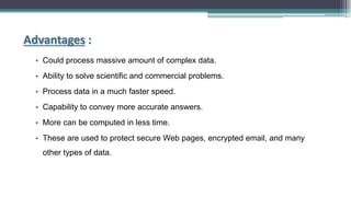 Advantages :
• Could process massive amount of complex data.
• Ability to solve scientific and commercial problems.
• Process data in a much faster speed.
• Capability to convey more accurate answers.
• More can be computed in less time.
• These are used to protect secure Web pages, encrypted email, and many
other types of data.
 