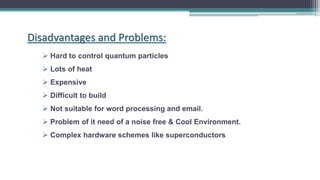  Hard to control quantum particles
 Lots of heat
 Expensive
 Difficult to build
 Not suitable for word processing and email.
 Problem of it need of a noise free & Cool Environment.
 Complex hardware schemes like superconductors
Disadvantages and Problems:
 