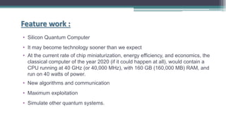 • Silicon Quantum Computer
• It may become technology sooner than we expect
• At the current rate of chip miniaturization, energy efficiency, and economics, the
classical computer of the year 2020 (if it could happen at all), would contain a
CPU running at 40 GHz (or 40,000 MHz), with 160 GB (160,000 MB) RAM, and
run on 40 watts of power.
• New algorithms and communication
• Maximum exploitation
• Simulate other quantum systems.
Feature work :
 