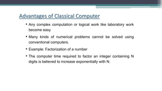 Advantages of Classical Computer
• Any complex computation or logical work like laboratory work
become easy
• Many kinds of numerical problems cannot be solved using
conventional computers.
• Example: Factorization of a number
• The computer time required to factor an integer containing N
digits is believed to increase exponentially with N.
 
