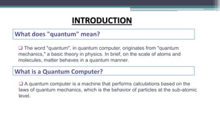  The word "quantum", in quantum computer, originates from "quantum
mechanics," a basic theory in physics. In brief, on the scale of atoms and
molecules, matter behaves in a quantum manner.
What does "quantum" mean?
INTRODUCTION
What is a Quantum Computer?
 A quantum computer is a machine that performs calculations based on the
laws of quantum mechanics, which is the behavior of particles at the sub-atomic
level.
 