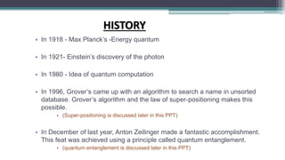 HISTORY
• In 1918 - Max Planck’s -Energy quantum
• In 1921- Einstein’s discovery of the photon
• In 1980 - Idea of quantum computation
• In 1996, Grover’s came up with an algorithm to search a name in unsorted
database. Grover’s algorithm and the law of super-positioning makes this
possible.
• (Super-positioning is discussed later in this PPT)
• In December of last year, Anton Zeilinger made a fantastic accomplishment.
This feat was achieved using a principle called quantum entanglement.
• (quantum entanglement is discussed later in this PPT)
 