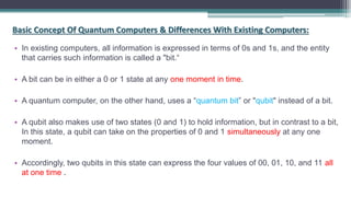Basic Concept Of Quantum Computers & Differences With Existing Computers:
• In existing computers, all information is expressed in terms of 0s and 1s, and the entity
that carries such information is called a "bit.“
• A bit can be in either a 0 or 1 state at any one moment in time.
• A quantum computer, on the other hand, uses a “quantum bit” or "qubit" instead of a bit.
• A qubit also makes use of two states (0 and 1) to hold information, but in contrast to a bit,
In this state, a qubit can take on the properties of 0 and 1 simultaneously at any one
moment.
• Accordingly, two qubits in this state can express the four values of 00, 01, 10, and 11 all
at one time .
 
