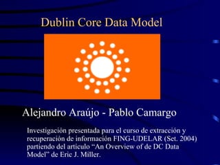 [object Object],Dublin Core Data Model  Investigación presentada para el curso de extracción y recuperación de información FING-UDELAR (Set. 2004) partiendo del artículo “An Overview of de DC Data Model” de Eric J. Miller. 