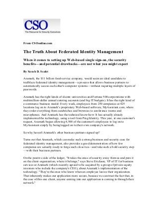 From CSOonline.com

The Truth About Federated Identity Management
When it comes to setting up Web-based single sign-on, the security
benefits—and potential drawbacks—are not what you might expect
By Sarah D. Scalet
Aramark, the $11 billion food-service company, would seem an ideal candidate to
trailblaze federated identity management—a process that allows business partners to
automatically access each other's computer systems—without requiring multiple layers of
passwords.
Aramark has the right kinds of clients: universities and Fortune 500 corporations with
multimillion-dollar annual catering accounts (and big IT budgets). It has the right kind of
e-commerce business model: Every week, employees from 250 companies at 425
locations log on to Aramark's proprietary Web-based software, MyAssistant.com, where
they order everything from sandwiches and brownies to conference rooms and
microphones. And Aramark has the technical know-how: It has actually already
implemented the technology, using a tool from Ping Identity. This year, at one customer's
request, Aramark began allowing 4,500 of the customer's employees to log on to
MyAssistant simply by being logged on to their own company's network.
So why haven't Aramark's other business partners signed up?
Turns out that Aramark, which can make such a strong business and security case for
federated identity management, also provides a good demonstration of how few
companies are actually ready to forge such close ties—and take such a bold security step
—with their business partners.
On the positive side of the ledger, "It takes the onus of security away from us and puts it
on the client organization, where it belongs," says Steve Erickson, VP of IT for business
services at Aramark (which recently agreed to be acquired by a group of private-equity
investors who include the company's CEO), about Aramark's implementation of the
technology. "They're the ones who know when an employee leaves their organization.
That inherently makes our application more secure, because we can trust the fact that, in
the case of this one client, anyone coming into our application is coming in through their
network."

 