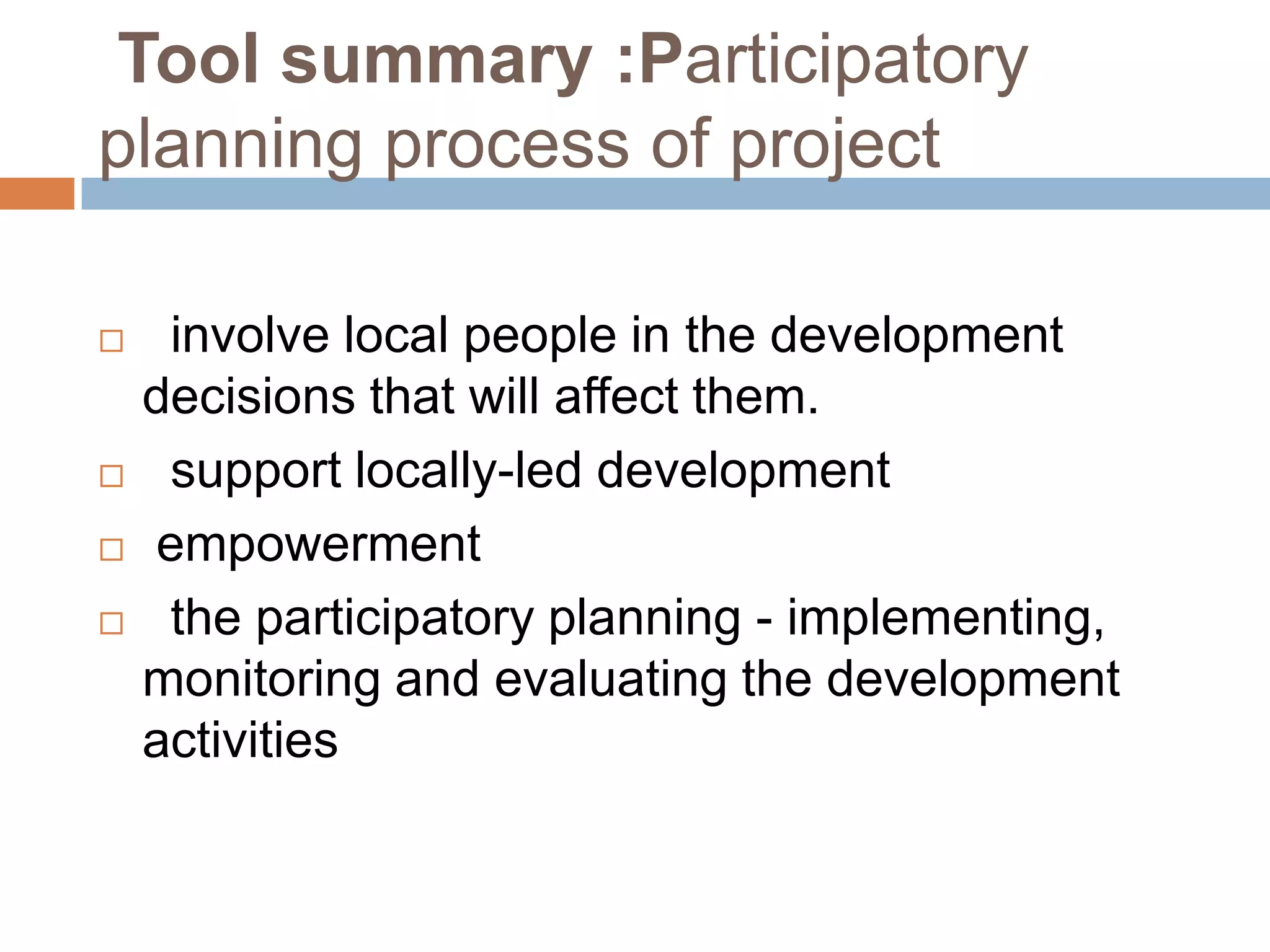 Tool summary :Participatory
planning process of project

    involve local people in the development
    decisions that will affect them.
    support locally-led development
   empowerment
    the participatory planning - implementing,
    monitoring and evaluating the development
    activities
 