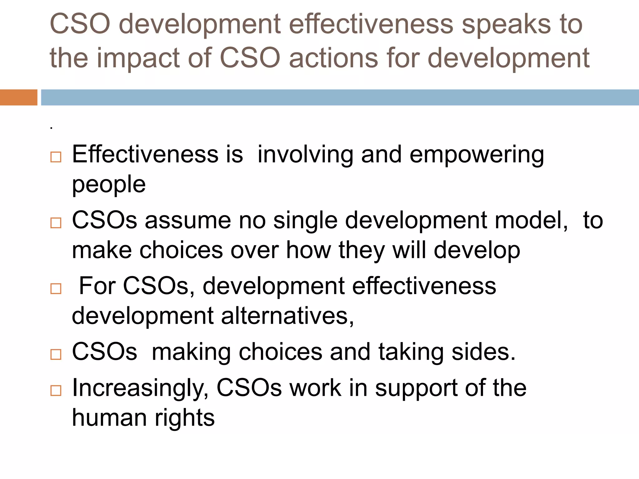 CSO development effectiveness speaks to
the impact of CSO actions for development

.

   Effectiveness is involving and empowering
    people
   CSOs assume no single development model, to
    make choices over how they will develop
    For CSOs, development effectiveness
    development alternatives,
   CSOs making choices and taking sides.
   Increasingly, CSOs work in support of the
    human rights
 