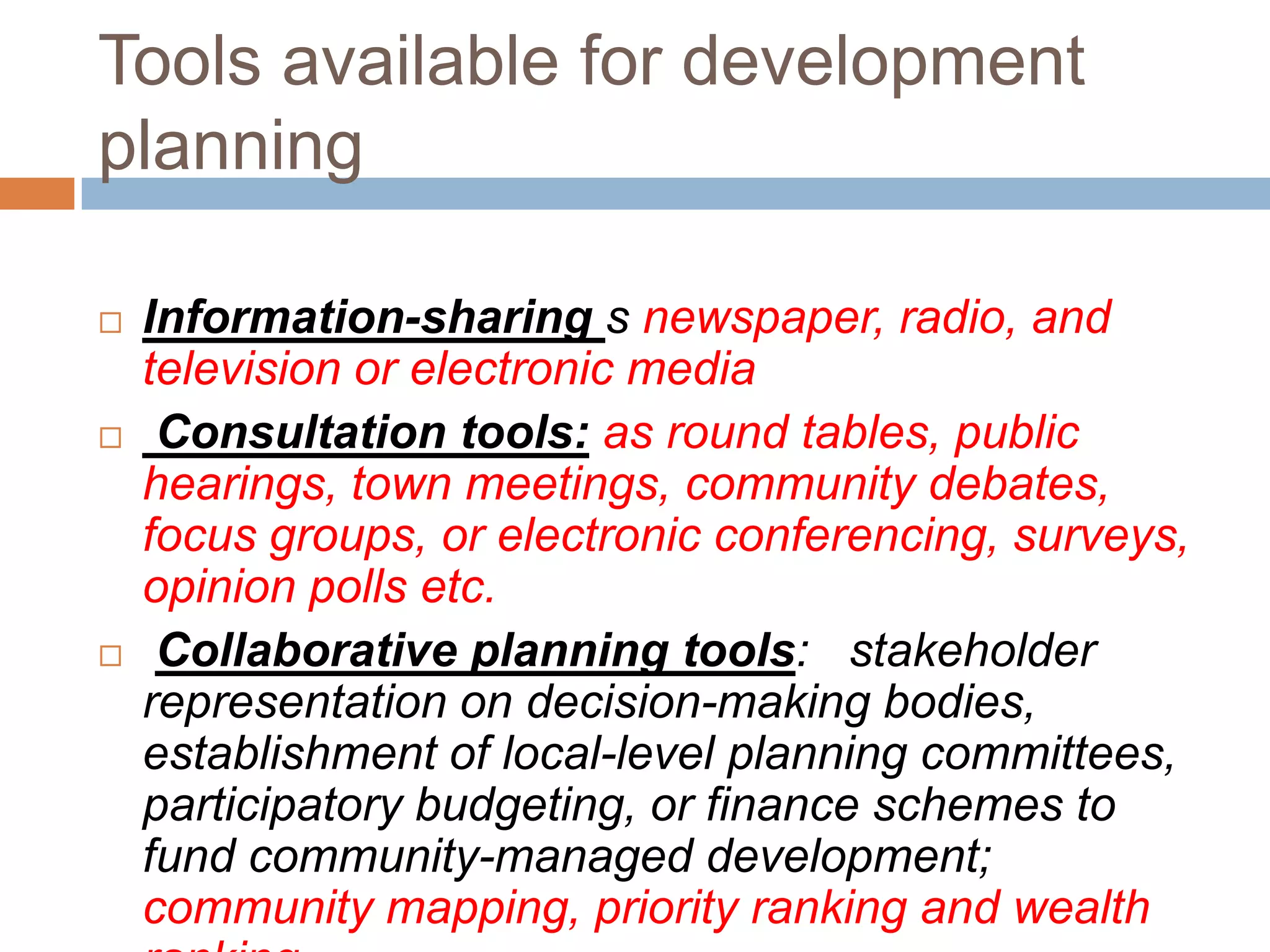 Tools available for development
planning

   Information-sharing s newspaper, radio, and
    television or electronic media
    Consultation tools: as round tables, public
    hearings, town meetings, community debates,
    focus groups, or electronic conferencing, surveys,
    opinion polls etc.
    Collaborative planning tools: stakeholder
    representation on decision-making bodies,
    establishment of local-level planning committees,
    participatory budgeting, or finance schemes to
    fund community-managed development;
    community mapping, priority ranking and wealth
 