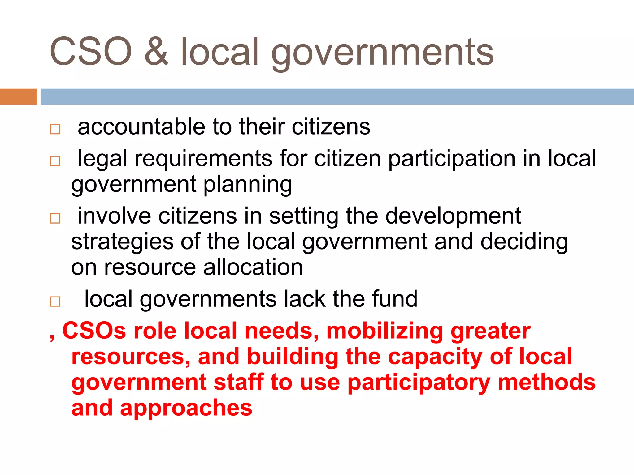 CSO & local governments
   accountable to their citizens
 legal requirements for citizen participation in local
   government planning
 involve citizens in setting the development
   strategies of the local government and deciding
   on resource allocation
    local governments lack the fund
, CSOs role local needs, mobilizing greater
   resources, and building the capacity of local
   government staff to use participatory methods
   and approaches
 