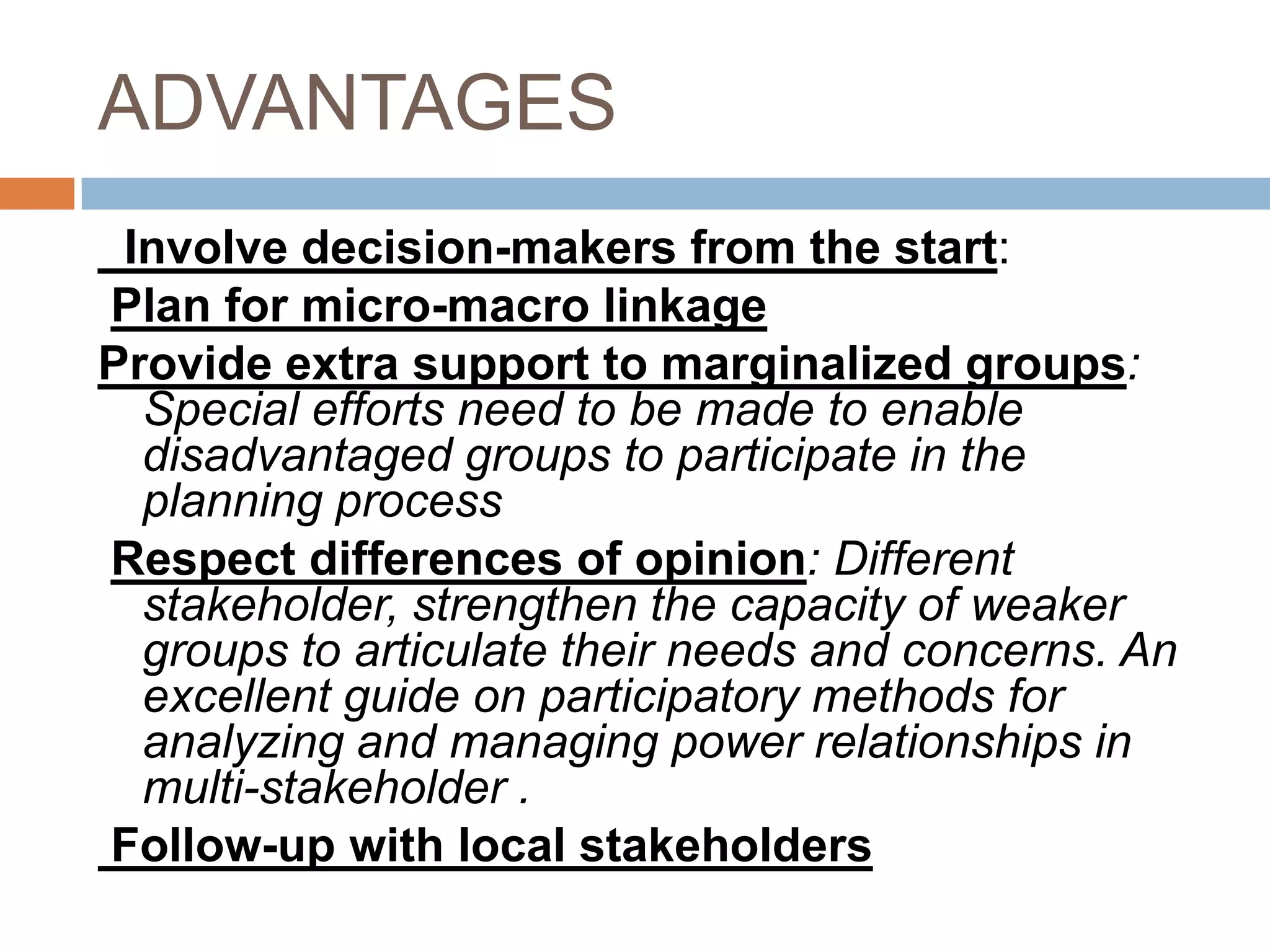 ADVANTAGES
 Involve decision-makers from the start:
Plan for micro-macro linkage
Provide extra support to marginalized groups:
  Special efforts need to be made to enable
  disadvantaged groups to participate in the
  planning process
Respect differences of opinion: Different
  stakeholder, strengthen the capacity of weaker
  groups to articulate their needs and concerns. An
  excellent guide on participatory methods for
  analyzing and managing power relationships in
  multi-stakeholder .
Follow-up with local stakeholders
 