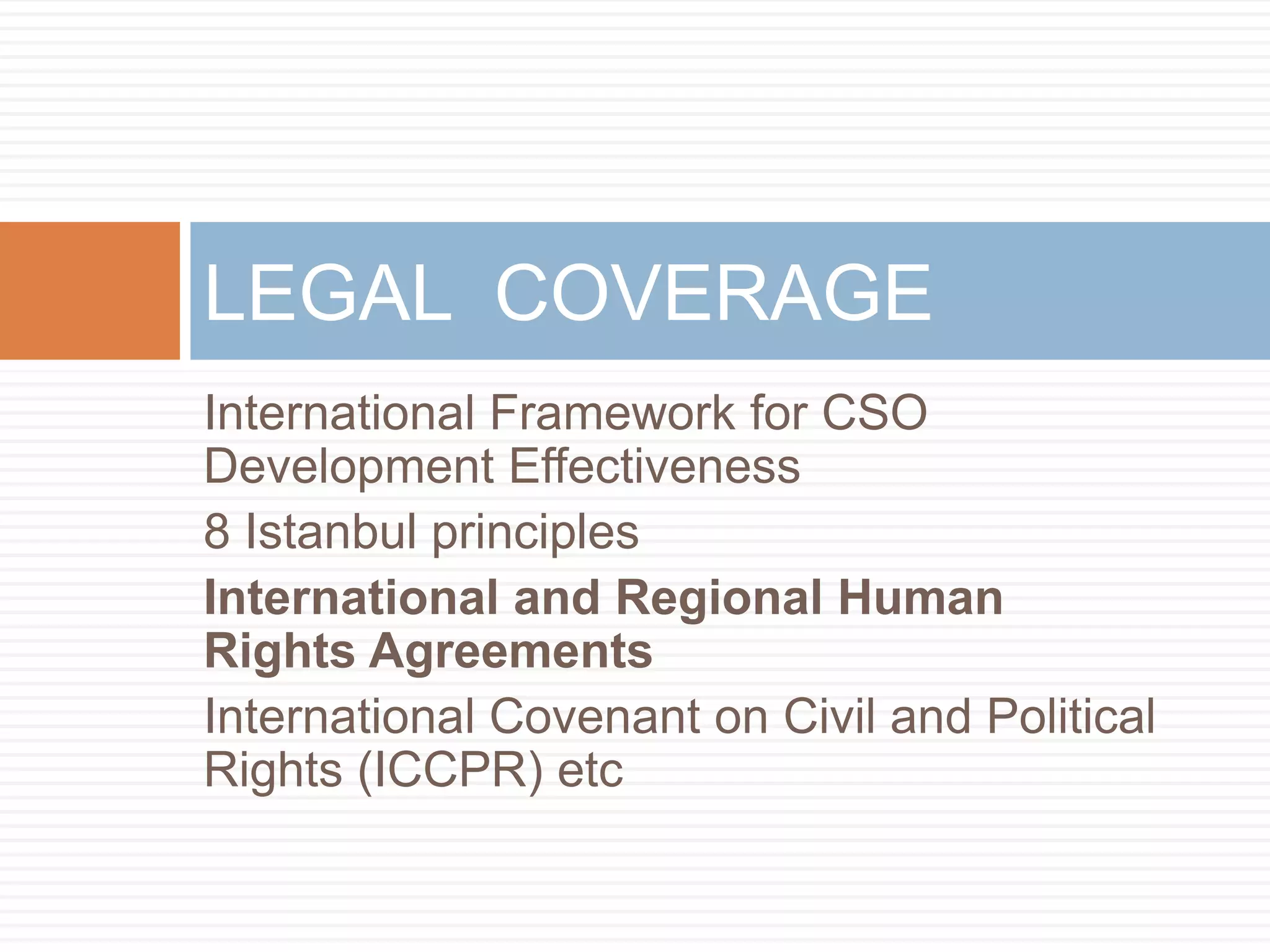 LEGAL COVERAGE
International Framework for CSO
Development Effectiveness
8 Istanbul principles
International and Regional Human
Rights Agreements
International Covenant on Civil and Political
Rights (ICCPR) etc
 