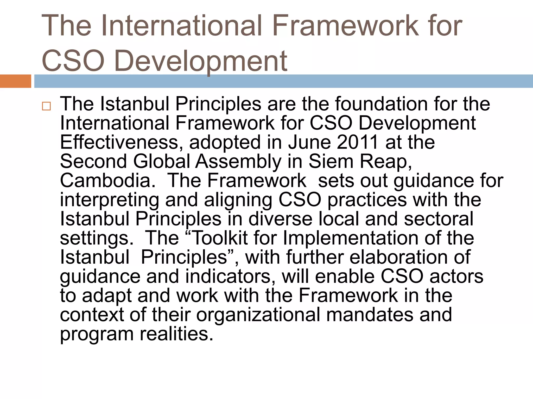 The International Framework for
CSO Development
   The Istanbul Principles are the foundation for the
    International Framework for CSO Development
    Effectiveness, adopted in June 2011 at the
    Second Global Assembly in Siem Reap,
    Cambodia. The Framework sets out guidance for
    interpreting and aligning CSO practices with the
    Istanbul Principles in diverse local and sectoral
    settings. The “Toolkit for Implementation of the
    Istanbul Principles”, with further elaboration of
    guidance and indicators, will enable CSO actors
    to adapt and work with the Framework in the
    context of their organizational mandates and
    program realities.
 