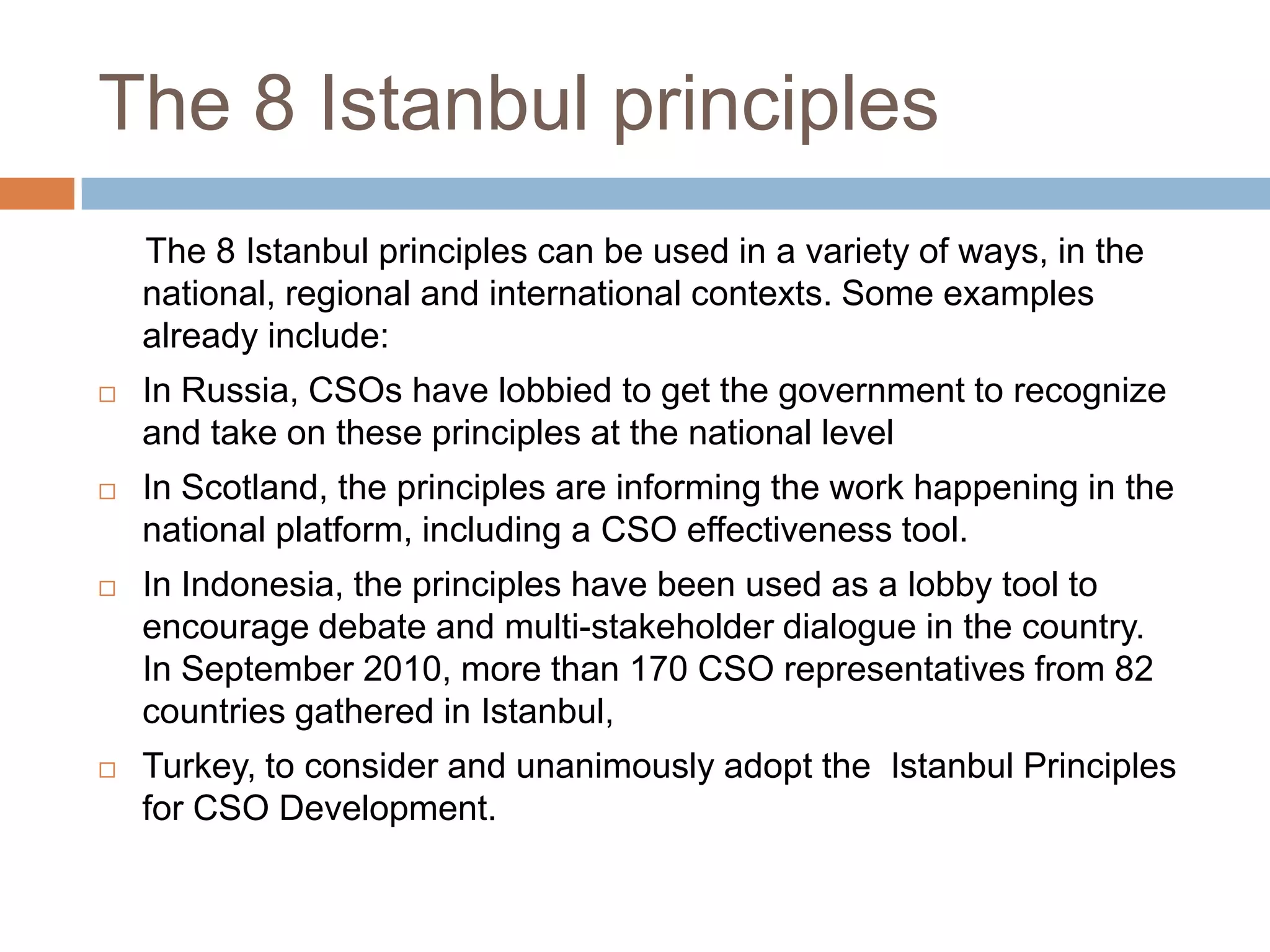 The 8 Istanbul principles
    The 8 Istanbul principles can be used in a variety of ways, in the
    national, regional and international contexts. Some examples
    already include:
   In Russia, CSOs have lobbied to get the government to recognize
    and take on these principles at the national level
   In Scotland, the principles are informing the work happening in the
    national platform, including a CSO effectiveness tool.
   In Indonesia, the principles have been used as a lobby tool to
    encourage debate and multi-stakeholder dialogue in the country.
    In September 2010, more than 170 CSO representatives from 82
    countries gathered in Istanbul,
   Turkey, to consider and unanimously adopt the Istanbul Principles
    for CSO Development.
 