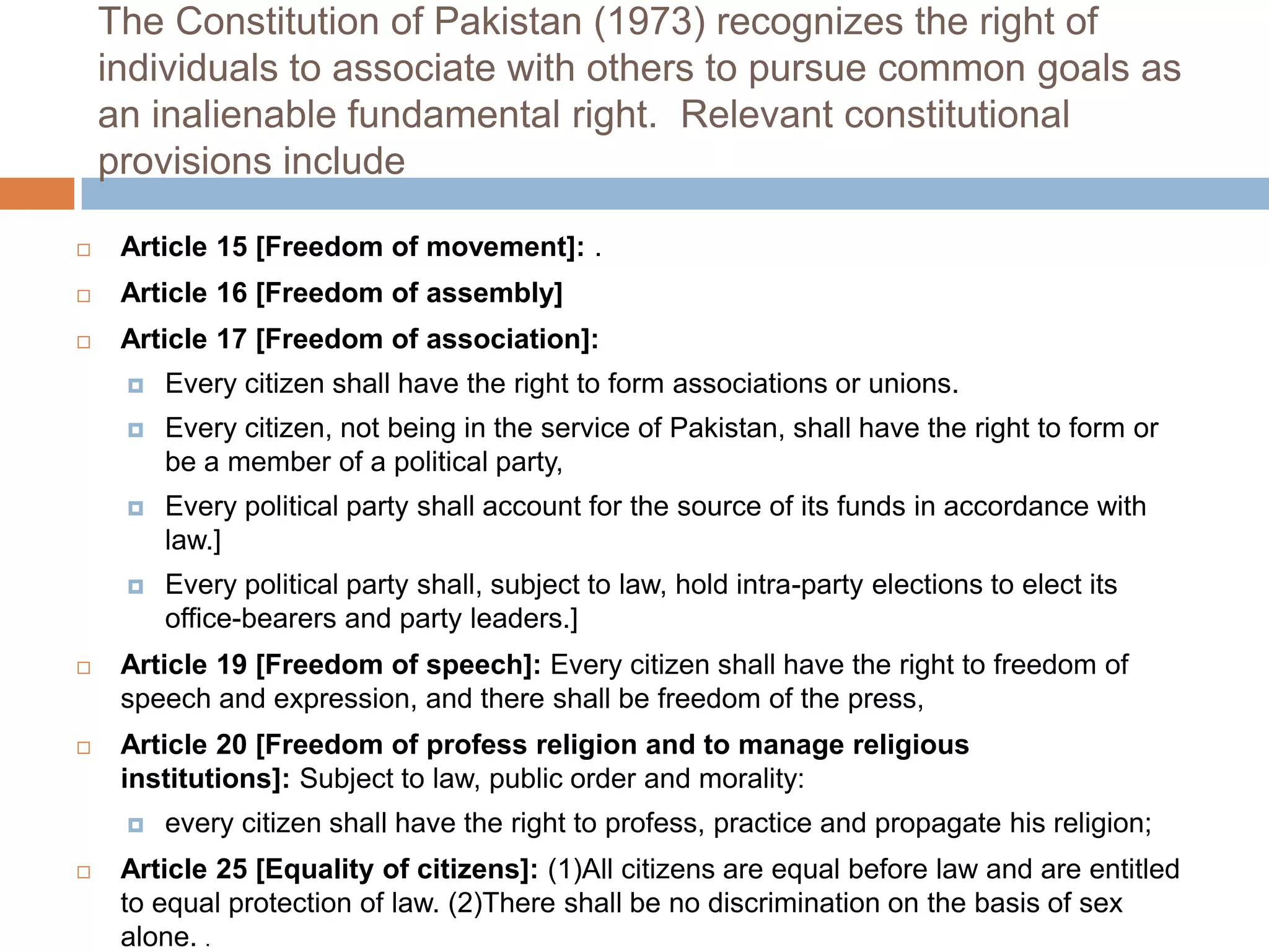 The Constitution of Pakistan (1973) recognizes the right of
    individuals to associate with others to pursue common goals as
    an inalienable fundamental right. Relevant constitutional
    provisions include

    Article 15 [Freedom of movement]: .
    Article 16 [Freedom of assembly]
    Article 17 [Freedom of association]:
        Every citizen shall have the right to form associations or unions.
        Every citizen, not being in the service of Pakistan, shall have the right to form or
         be a member of a political party,
        Every political party shall account for the source of its funds in accordance with
         law.]
        Every political party shall, subject to law, hold intra-party elections to elect its
         office-bearers and party leaders.]
    Article 19 [Freedom of speech]: Every citizen shall have the right to freedom of
     speech and expression, and there shall be freedom of the press,
    Article 20 [Freedom of profess religion and to manage religious
     institutions]: Subject to law, public order and morality:
        every citizen shall have the right to profess, practice and propagate his religion;
    Article 25 [Equality of citizens]: (1)All citizens are equal before law and are entitled
     to equal protection of law. (2)There shall be no discrimination on the basis of sex
     alone. .
 
