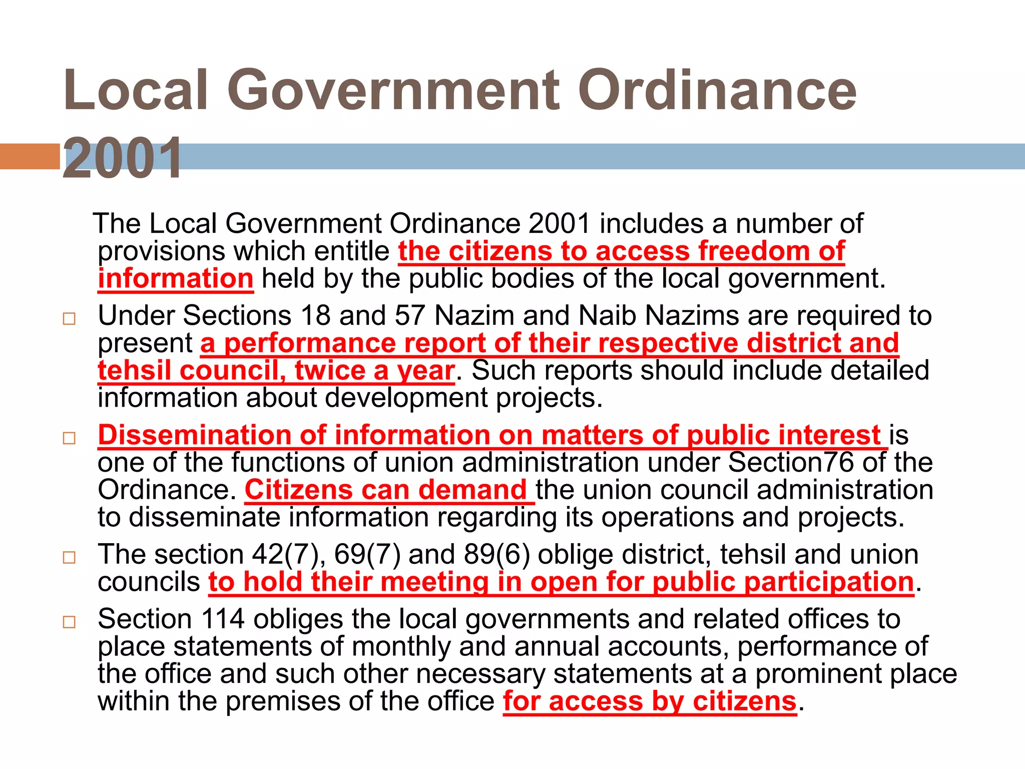 Local Government Ordinance
2001
    The Local Government Ordinance 2001 includes a number of
    provisions which entitle the citizens to access freedom of
    information held by the public bodies of the local government.
   Under Sections 18 and 57 Nazim and Naib Nazims are required to
    present a performance report of their respective district and
    tehsil council, twice a year. Such reports should include detailed
    information about development projects.
   Dissemination of information on matters of public interest is
    one of the functions of union administration under Section76 of the
    Ordinance. Citizens can demand the union council administration
    to disseminate information regarding its operations and projects.
   The section 42(7), 69(7) and 89(6) oblige district, tehsil and union
    councils to hold their meeting in open for public participation.
   Section 114 obliges the local governments and related offices to
    place statements of monthly and annual accounts, performance of
    the office and such other necessary statements at a prominent place
    within the premises of the office for access by citizens.
 