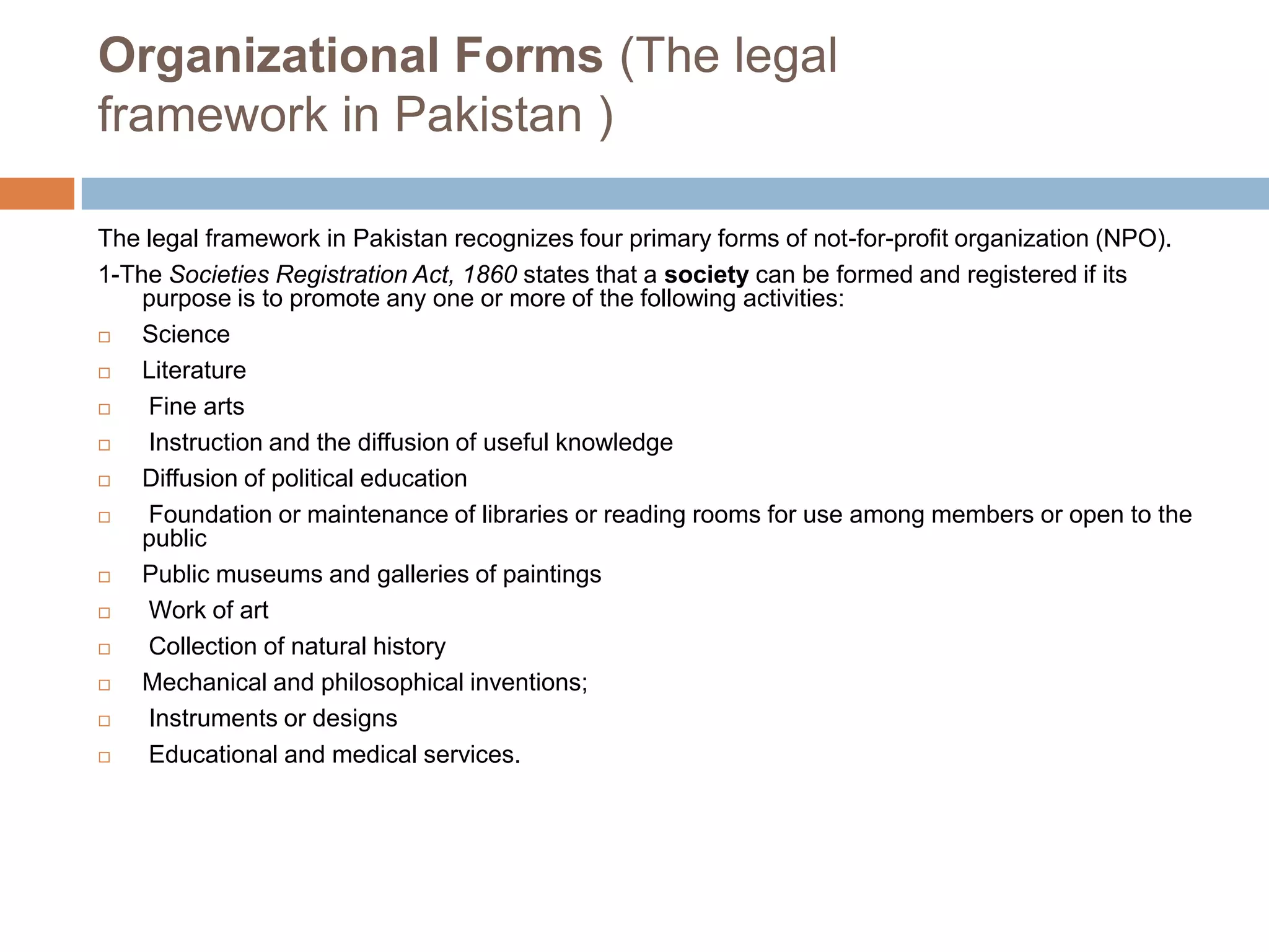 Organizational Forms (The legal
framework in Pakistan )

The legal framework in Pakistan recognizes four primary forms of not-for-profit organization (NPO).
1-The Societies Registration Act, 1860 states that a society can be formed and registered if its
    purpose is to promote any one or more of the following activities:
   Science
   Literature
   Fine arts
   Instruction and the diffusion of useful knowledge
   Diffusion of political education
   Foundation or maintenance of libraries or reading rooms for use among members or open to the
    public
   Public museums and galleries of paintings
   Work of art
   Collection of natural history
   Mechanical and philosophical inventions;
   Instruments or designs
   Educational and medical services.
 
