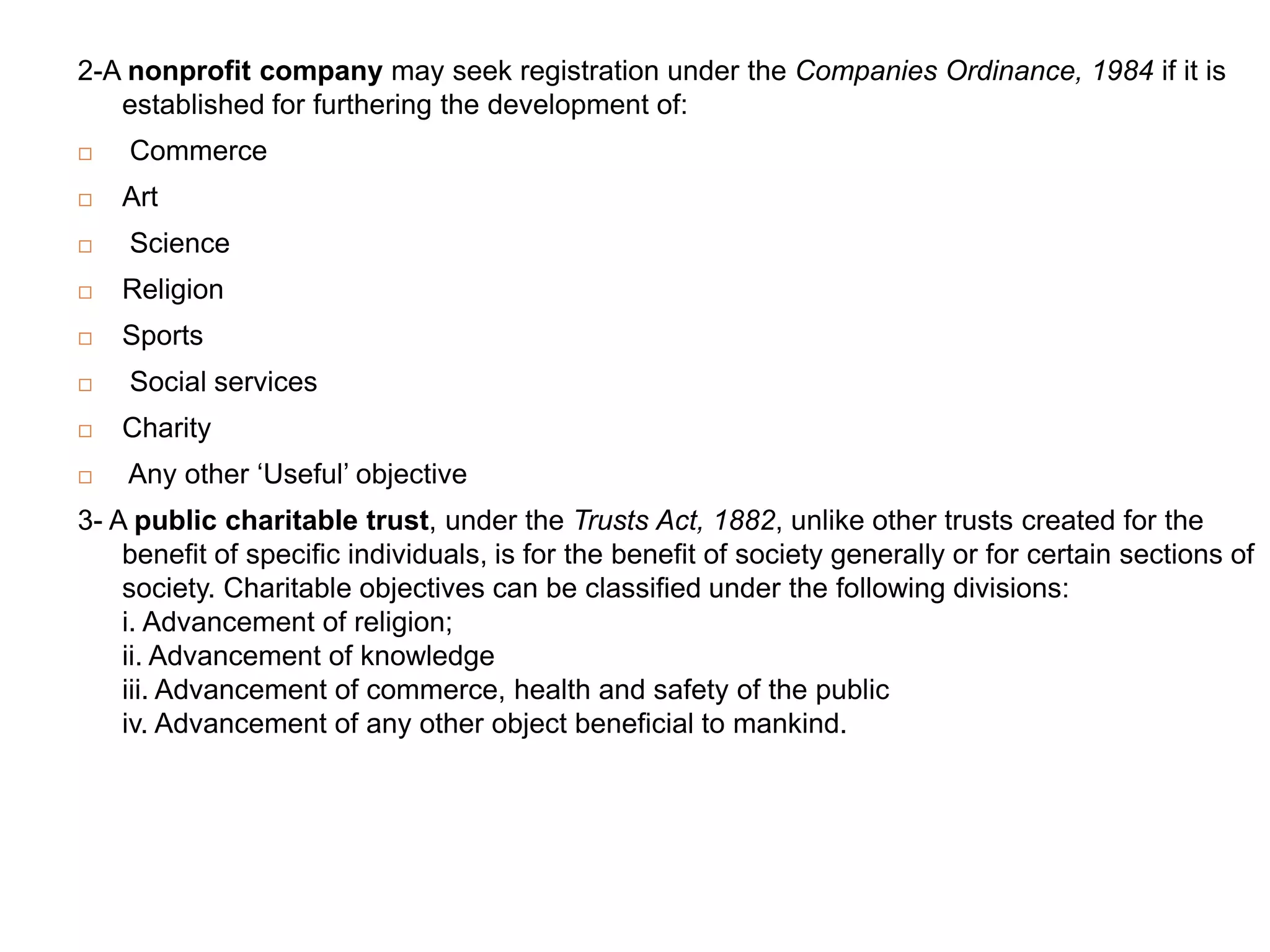 2-A nonprofit company may seek registration under the Companies Ordinance, 1984 if it is
   established for furthering the development of:
   Commerce
   Art
   Science
   Religion
   Sports
   Social services
   Charity
   Any other „Useful‟ objective
3- A public charitable trust, under the Trusts Act, 1882, unlike other trusts created for the
    benefit of specific individuals, is for the benefit of society generally or for certain sections of
    society. Charitable objectives can be classified under the following divisions:
    i. Advancement of religion;
    ii. Advancement of knowledge
    iii. Advancement of commerce, health and safety of the public
    iv. Advancement of any other object beneficial to mankind.
 