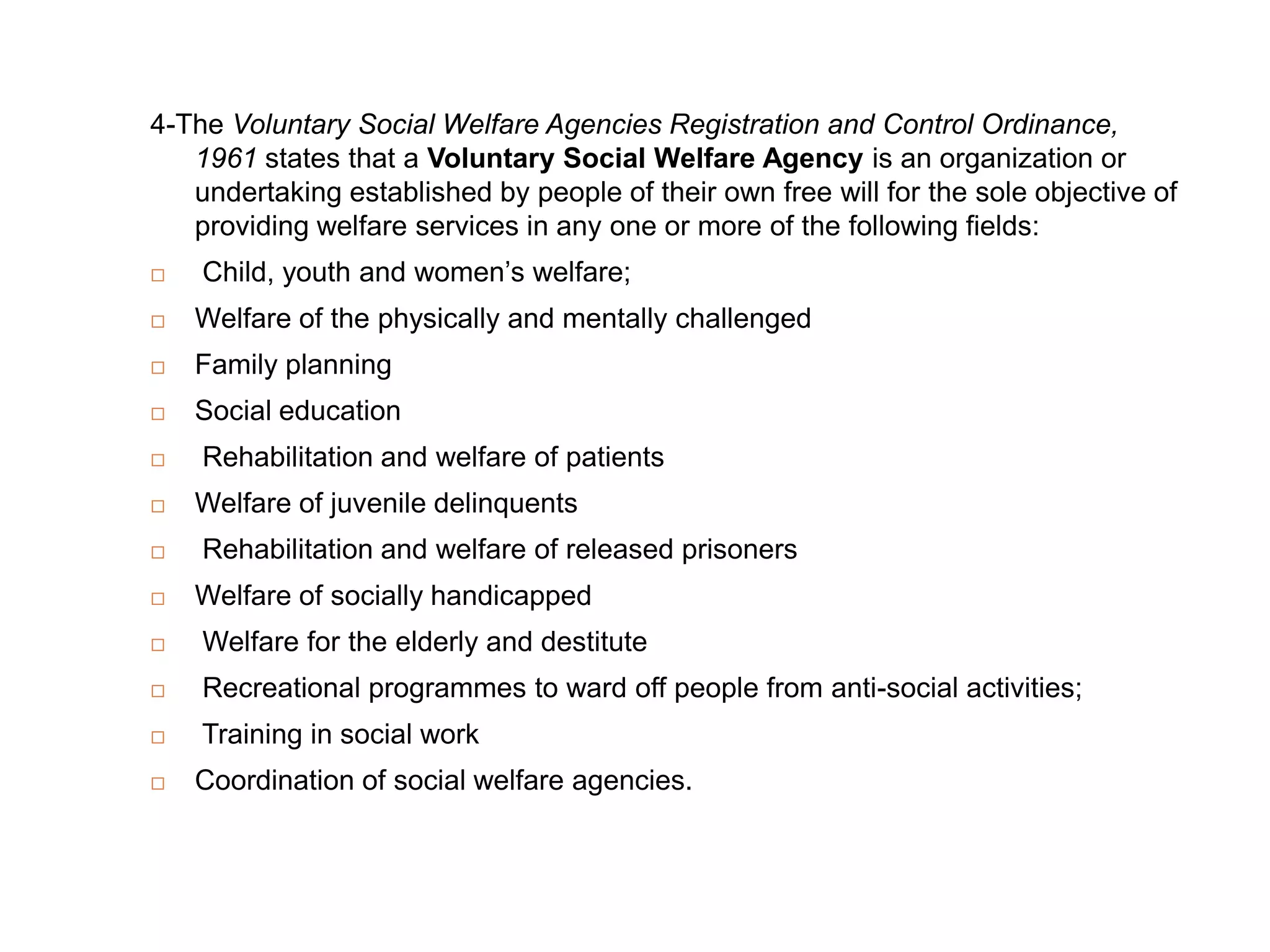 4-The Voluntary Social Welfare Agencies Registration and Control Ordinance,
   1961 states that a Voluntary Social Welfare Agency is an organization or
   undertaking established by people of their own free will for the sole objective of
   providing welfare services in any one or more of the following fields:
   Child, youth and women‟s welfare;
   Welfare of the physically and mentally challenged
   Family planning
   Social education
   Rehabilitation and welfare of patients
   Welfare of juvenile delinquents
   Rehabilitation and welfare of released prisoners
   Welfare of socially handicapped
   Welfare for the elderly and destitute
   Recreational programmes to ward off people from anti-social activities;
   Training in social work
   Coordination of social welfare agencies.
 