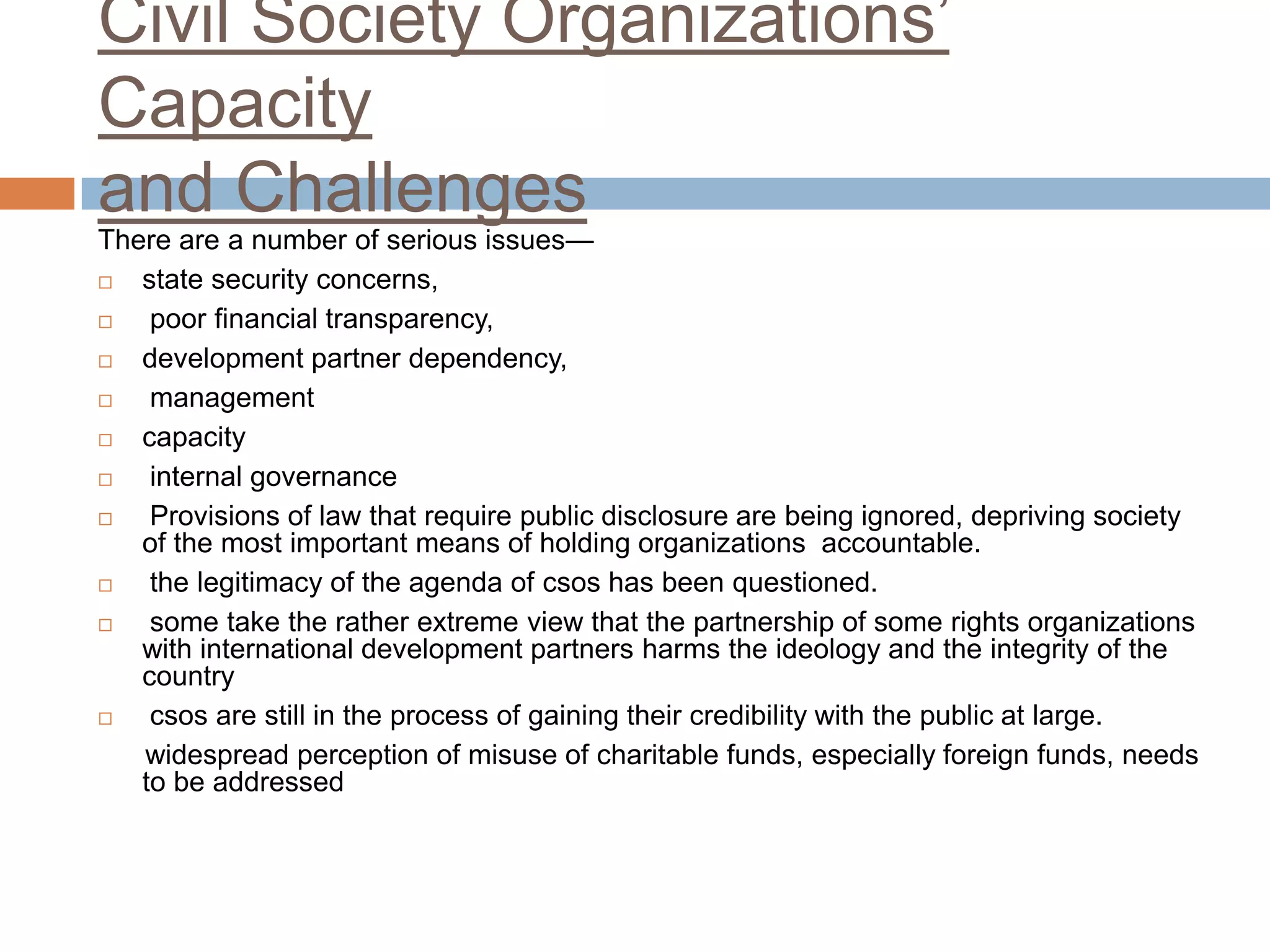Civil Society Organizations‟
Capacity
and Challenges
There are a number of serious issues—
  state security concerns,
   poor financial transparency,
  development partner dependency,
   management
  capacity
   internal governance
   Provisions of law that require public disclosure are being ignored, depriving society
   of the most important means of holding organizations accountable.
   the legitimacy of the agenda of csos has been questioned.
   some take the rather extreme view that the partnership of some rights organizations
   with international development partners harms the ideology and the integrity of the
   country
   csos are still in the process of gaining their credibility with the public at large.
   widespread perception of misuse of charitable funds, especially foreign funds, needs
   to be addressed
 