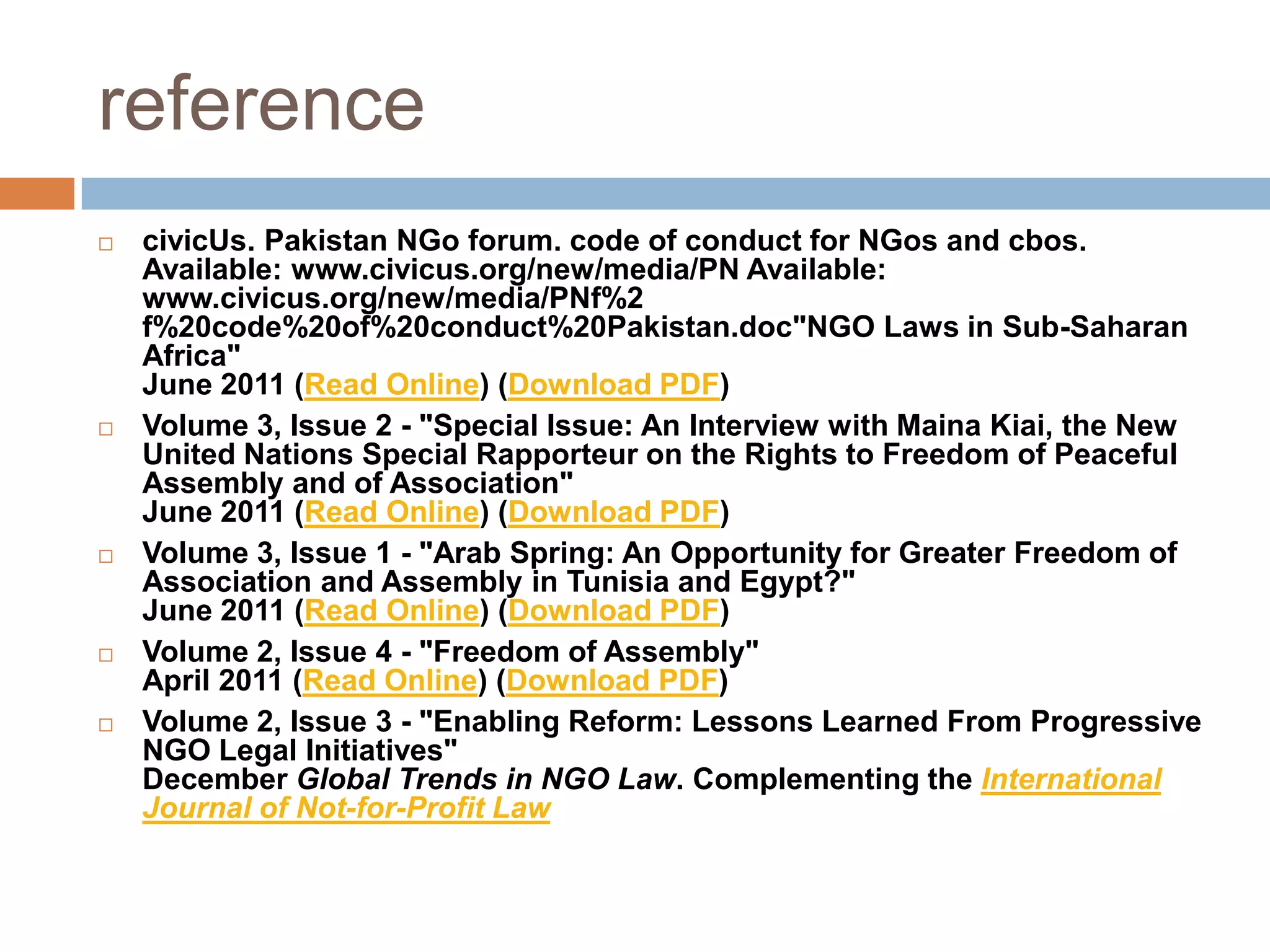 reference
   civicUs. Pakistan NGo forum. code of conduct for NGos and cbos.
    Available: www.civicus.org/new/media/PN Available:
    www.civicus.org/new/media/PNf%2
    f%20code%20of%20conduct%20Pakistan.doc"NGO Laws in Sub-Saharan
    Africa"
    June 2011 (Read Online) (Download PDF)
   Volume 3, Issue 2 - "Special Issue: An Interview with Maina Kiai, the New
    United Nations Special Rapporteur on the Rights to Freedom of Peaceful
    Assembly and of Association"
    June 2011 (Read Online) (Download PDF)
   Volume 3, Issue 1 - "Arab Spring: An Opportunity for Greater Freedom of
    Association and Assembly in Tunisia and Egypt?"
    June 2011 (Read Online) (Download PDF)
   Volume 2, Issue 4 - "Freedom of Assembly"
    April 2011 (Read Online) (Download PDF)
   Volume 2, Issue 3 - "Enabling Reform: Lessons Learned From Progressive
    NGO Legal Initiatives"
    December Global Trends in NGO Law. Complementing the International
    Journal of Not-for-Profit Law
 
