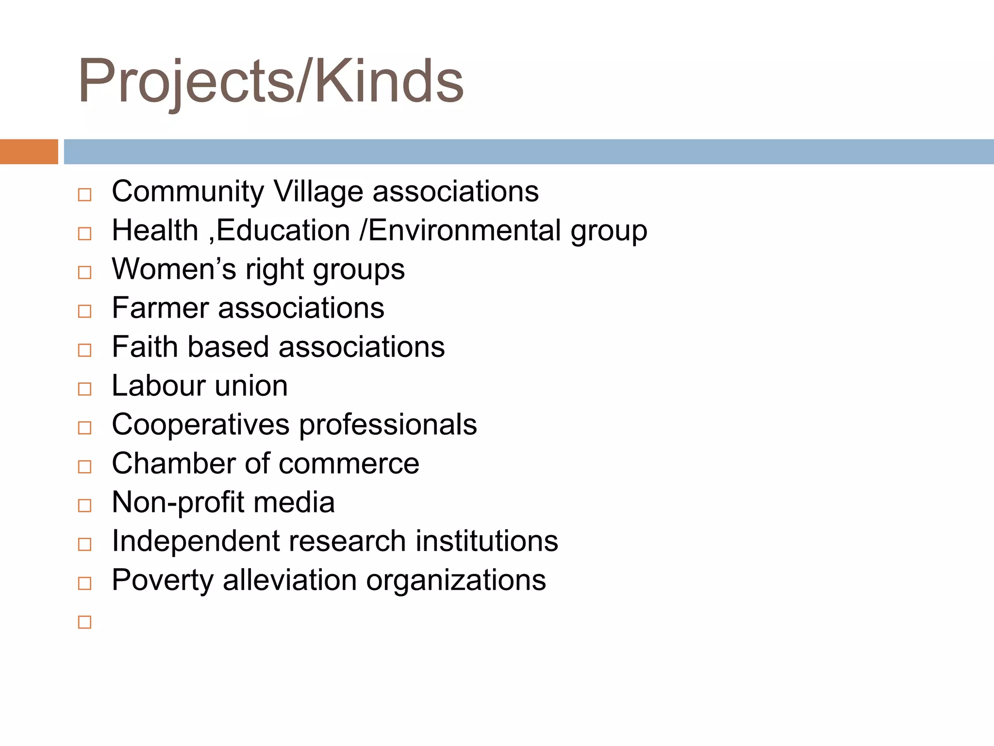 Projects/Kinds
   Community Village associations
   Health ,Education /Environmental group
   Women‟s right groups
   Farmer associations
   Faith based associations
   Labour union
   Cooperatives professionals
   Chamber of commerce
   Non-profit media
   Independent research institutions
   Poverty alleviation organizations

 
