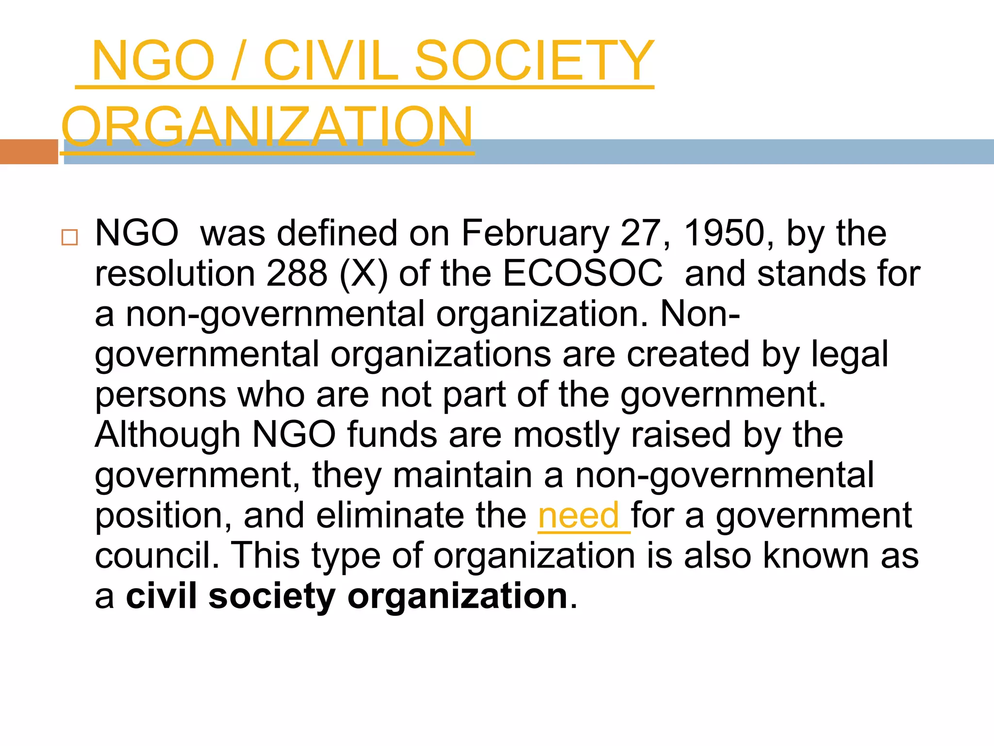 NGO / CIVIL SOCIETY
ORGANIZATION
   NGO was defined on February 27, 1950, by the
    resolution 288 (X) of the ECOSOC and stands for
    a non-governmental organization. Non-
    governmental organizations are created by legal
    persons who are not part of the government.
    Although NGO funds are mostly raised by the
    government, they maintain a non-governmental
    position, and eliminate the need for a government
    council. This type of organization is also known as
    a civil society organization.
 