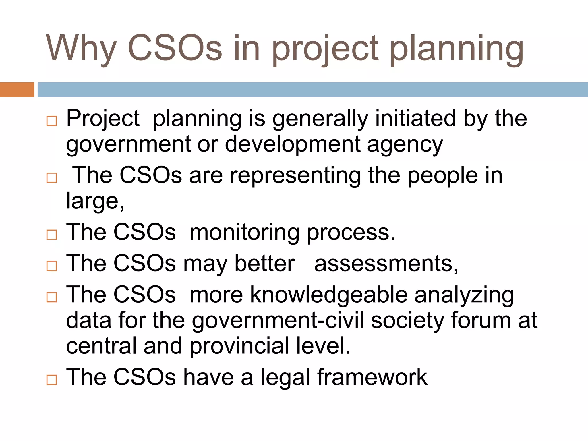 Why CSOs in project planning
   Project planning is generally initiated by the
    government or development agency
    The CSOs are representing the people in
    large,
   The CSOs monitoring process.
   The CSOs may better assessments,
   The CSOs more knowledgeable analyzing
    data for the government-civil society forum at
    central and provincial level.
   The CSOs have a legal framework
 