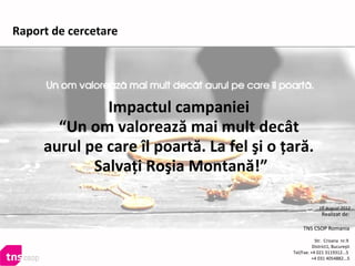 Impactul campaniei
“Un om valorează mai mult decât
aurul pe care îl poartă. La fel şi o ţară.
Salvaţi Roşia Montană!”
Realizat de:
TNS CSOP Romania
Str. Crisana nr.9
District1, Bucureşti
Tel/Fax: +4 021 3119312...5
+4 031 4054882...5
16 august 2012
Raport de cercetare
 