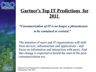 Gartner's Top IT Predictions  for 2011  “ Consumerization of IT is no longer a phenomenon to be contained or resisted.”     The attention of users and  IT  organizations will shift from devices, infrastructure and applications - and focus on information and interaction with peers. And this change is expected to herald the start of the post-consumerization era. * Gartner's Top Predictions for IT Organizations and Users, 2011 and Beyond: IT's Growing Transparency  Nov 2010 