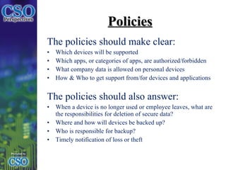 The policies should make clear: Which devices will be supported  Which apps, or categories of apps, are authorized/forbidden  What company data is allowed on personal devices How & Who to get support from/for devices and applications The policies should also answer: When a device is no longer used or employee leaves, what are the responsibilities for deletion of secure data? Where and how will devices be backed up? Who is responsible for backup? Timely notification of loss or theft Policies 