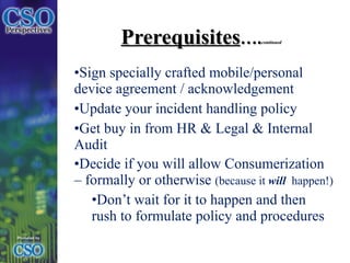 Prerequisites …. continued Sign specially crafted mobile/personal device agreement / acknowledgement Update your incident handling policy  Get buy in from HR & Legal & Internal Audit Decide if you will allow Consumerization – formally or otherwise  (because it  will   happen!) Don’t wait for it to happen and then rush to formulate policy and procedures 