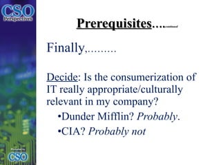 Prerequisites …. continued Finally ,……… Decide : Is the consumerization of IT really appropriate/culturally relevant in my company?  Dunder Mifflin?  Probably .  CIA?  Probably not 