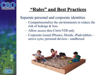 “ Rules” and Best Practices Separate personal and corporate identities Compartmentalize the environments to reduce the risk of leakage & loss. Allow access thru Citrix/VDI only Corporate issued iPhones, Droids, iPads/tablets – active sync; personal devices - sandboxed   