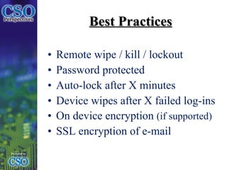 Best Practices Remote wipe / kill / lockout Password protected Auto-lock after X minutes Device wipes after X failed log-ins On device encryption  (if supported) SSL encryption of e-mail 