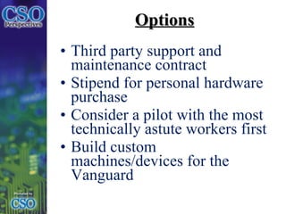 Options Third party support and maintenance contract Stipend for personal hardware purchase Consider a pilot with the most technically astute workers first  Build custom machines/devices for the Vanguard 