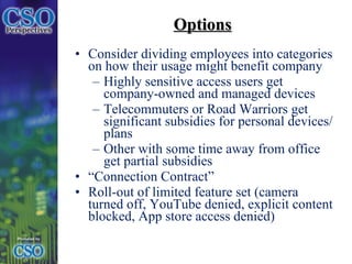 Options Consider dividing employees into categories on how their usage might benefit company Highly sensitive access users get company-owned and managed devices Telecommuters or Road Warriors get significant subsidies for personal devices/plans Other with some time away from office get partial subsidies “ Connection Contract” Roll-out of limited feature set (camera turned off, YouTube denied, explicit content blocked, App store access denied) 