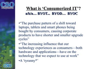 What is ‘Consumerized IT ’? a/k/a… BYOT...  BYOD…  BYOC “ The purchase pattern of a shift toward laptops, tablets and smart phones being bought by consumers, causing corporate products to have shorter and smaller upgrade cycles” “ The increasing influence that our technology experiences as consumers—both hardware and applications—have on the technology that we expect to use at work” A ‘tyranny*’ 