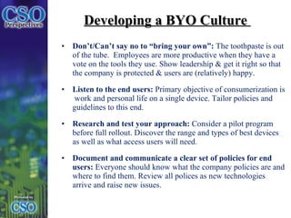 Developing a BYO Culture  Don’t/Can’t say no to “bring your own”:  The toothpaste is out of the tube.  Employees are more productive when they have a vote on the tools they use. Show leadership & get it right so that the company is protected & users are (relatively) happy.  Listen to the end users:  Primary objective of consumerization is  work and personal life on a single device. Tailor policies and guidelines to this end. Research and test your approach:  Consider a pilot program before full rollout. Discover the range and types of best devices as well as what access users will need.  Document and communicate a clear set of policies for end users:  Everyone should know what the company policies are and where to find them. Review all polices as new technologies arrive and raise new issues. 