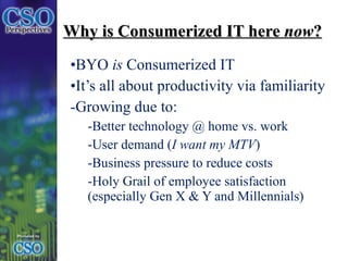 Why is Consumerized IT here  now ? BYO  is  Consumerized IT  It’s all about productivity via familiarity Growing due to: Better technology @ home vs. work User demand ( I want my MTV ) Business pressure to reduce costs Holy Grail of employee satisfaction (especially Gen X & Y and Millennials) 