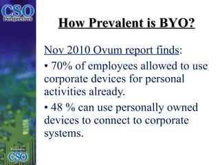 How Prevalent is BYO? Nov 2010 Ovum report finds : 70% of employees allowed to use corporate devices for personal activities already.  48 % can use personally owned  devices to connect to corporate systems.  